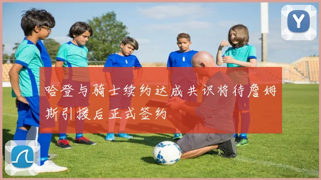 哈登与骑士续约达成共识将待詹姆斯引援后正式签约