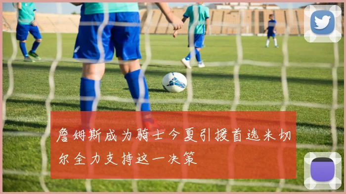 詹姆斯成为骑士今夏引援首选米切尔全力支持这一决策