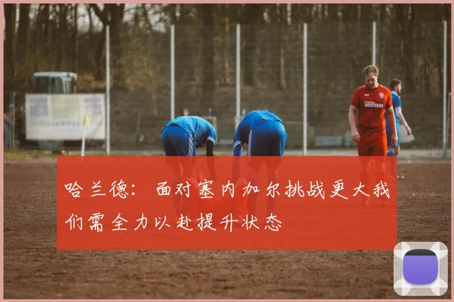 哈兰德：面对塞内加尔挑战更大我们需全力以赴提升状态