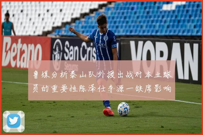 鲁媒分析泰山队外援出战对本土球员的重要性陈泽仕李源一缺席影响显著