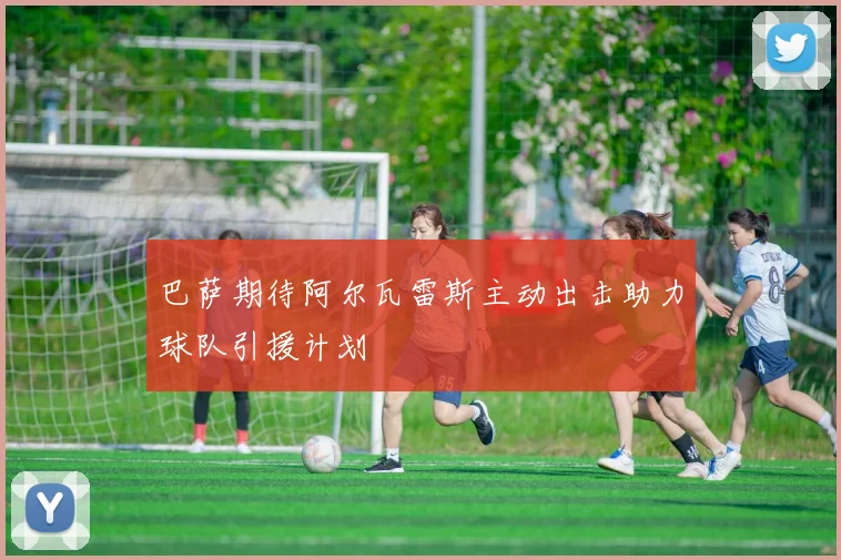 巴萨期待阿尔瓦雷斯主动出击助力球队引援计划