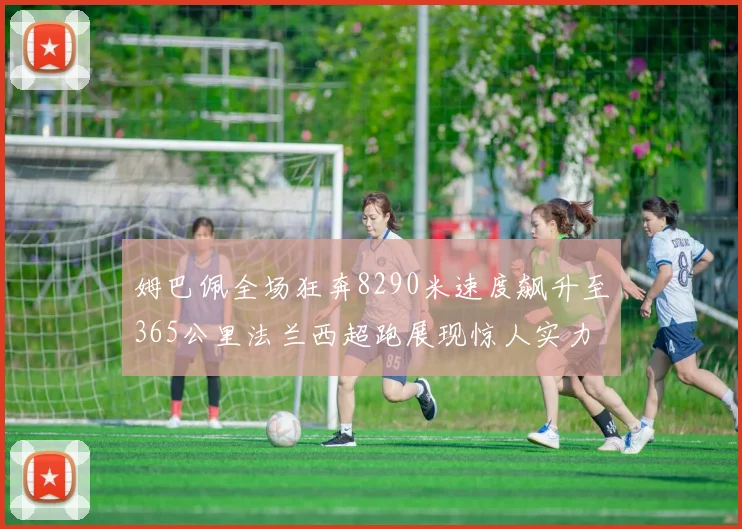 姆巴佩全场狂奔8290米速度飙升至365公里法兰西超跑展现惊人实力