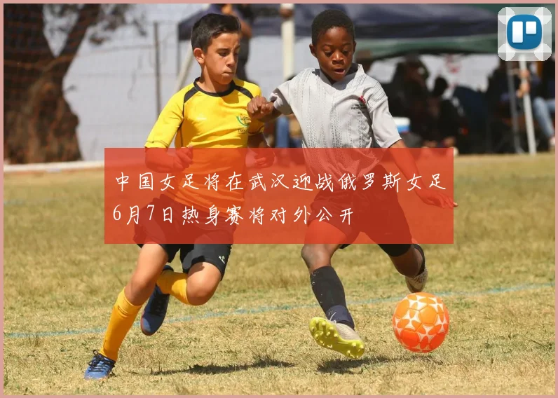 中国女足将在武汉迎战俄罗斯女足6月7日热身赛将对外公开