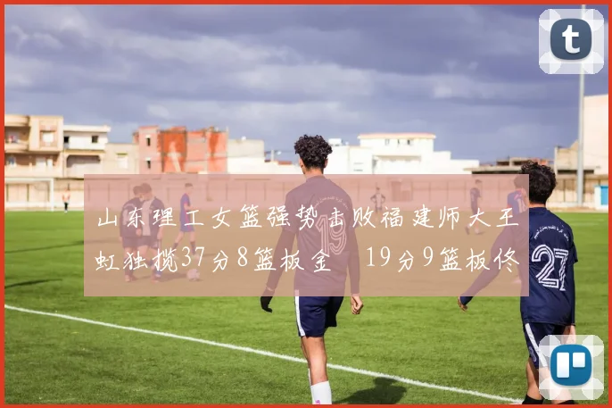 山东理工女篮强势击败福建师大王虹独揽37分8篮板金喆19分9篮板佟欣芷21分6篮板