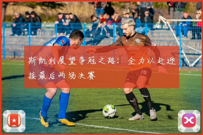 斯凯利展望争冠之路：全力以赴迎接最后两场决赛