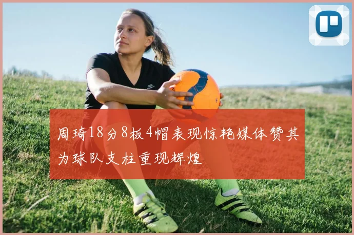 周琦18分8板4帽表现惊艳媒体赞其为球队支柱重现辉煌