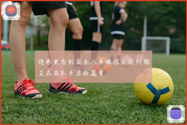 德弗里告别国米八年旅程合同到期正式离队开启新篇章