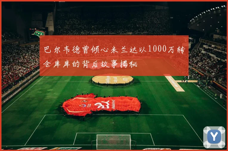 巴尔韦德曾倾心米兰达以1000万转会库库的背后故事揭秘