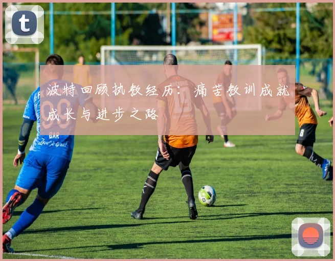 波特回顾执教经历：痛苦教训成就成长与进步之路